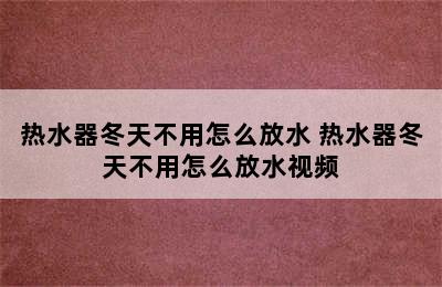 热水器冬天不用怎么放水 热水器冬天不用怎么放水视频